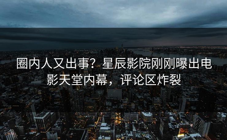 圈内人又出事？星辰影院刚刚曝出电影天堂内幕，评论区炸裂