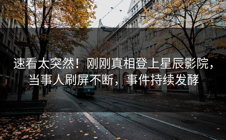 速看太突然！刚刚真相登上星辰影院，当事人刷屏不断，事件持续发酵