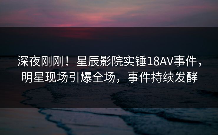 深夜刚刚！星辰影院实锤18AV事件，明星现场引爆全场，事件持续发酵