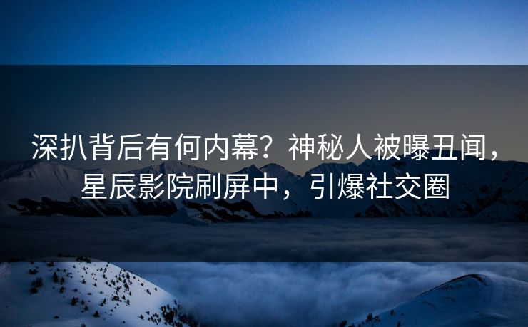 深扒背后有何内幕？神秘人被曝丑闻，星辰影院刷屏中，引爆社交圈