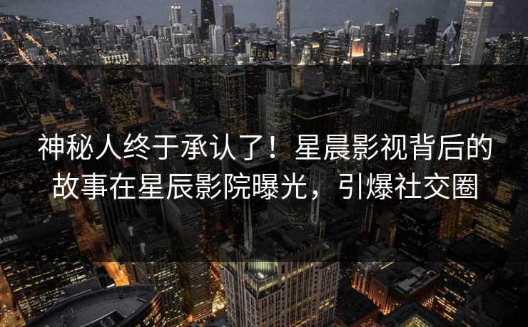 神秘人终于承认了！星晨影视背后的故事在星辰影院曝光，引爆社交圈