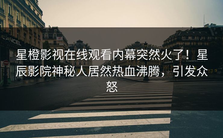星橙影视在线观看内幕突然火了！星辰影院神秘人居然热血沸腾，引发众怒