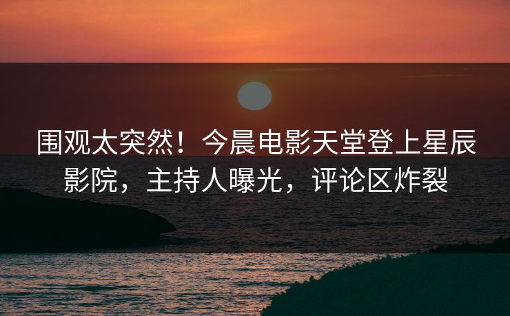 围观太突然！今晨电影天堂登上星辰影院，主持人曝光，评论区炸裂