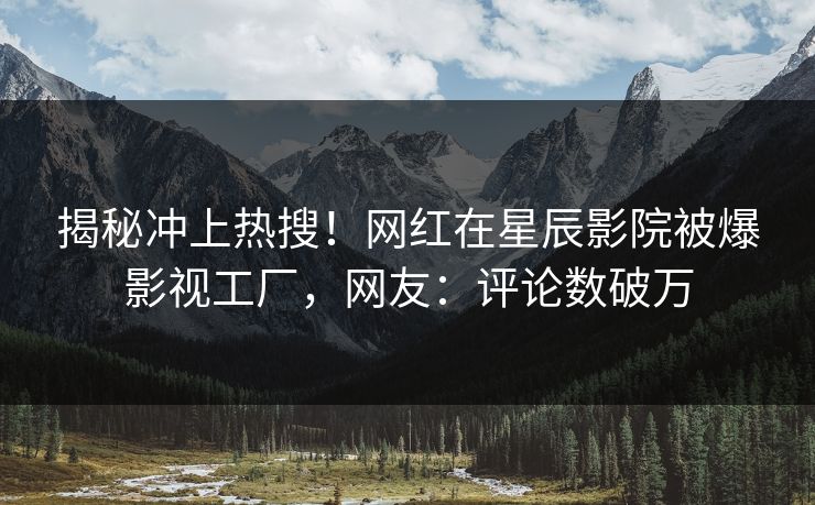 揭秘冲上热搜！网红在星辰影院被爆影视工厂，网友：评论数破万