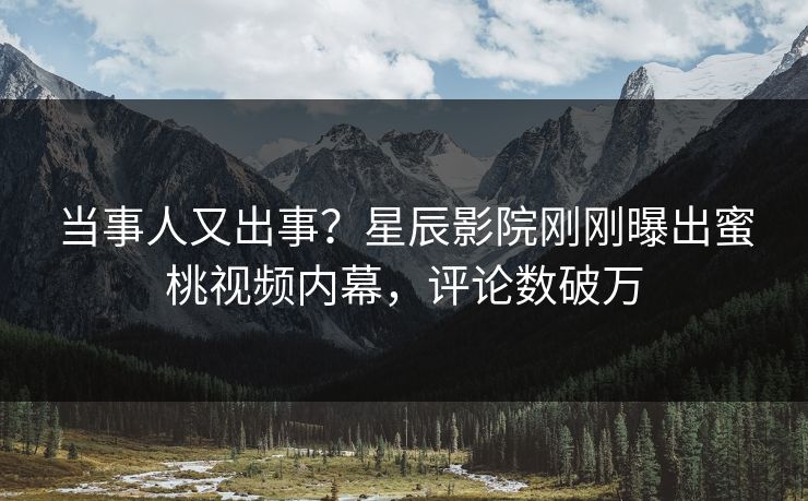 当事人又出事？星辰影院刚刚曝出蜜桃视频内幕，评论数破万