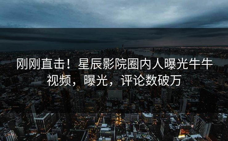 刚刚直击！星辰影院圈内人曝光牛牛视频，曝光，评论数破万