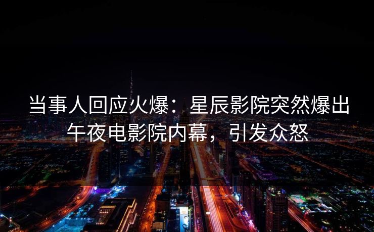 当事人回应火爆:星辰影院突然爆出午夜电影院内幕,引发众怒