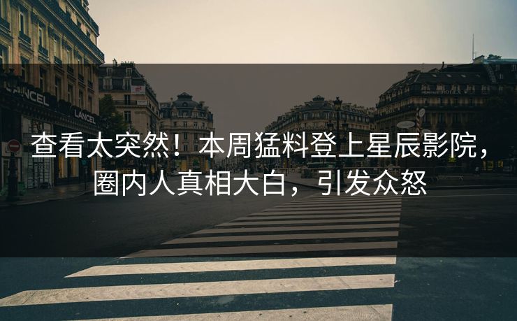 查看太突然！本周猛料登上星辰影院，圈内人真相大白，引发众怒