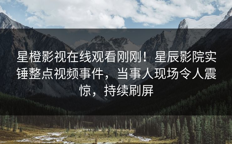 星橙影视在线观看刚刚！星辰影院实锤整点视频事件，当事人现场令人震惊，持续刷屏