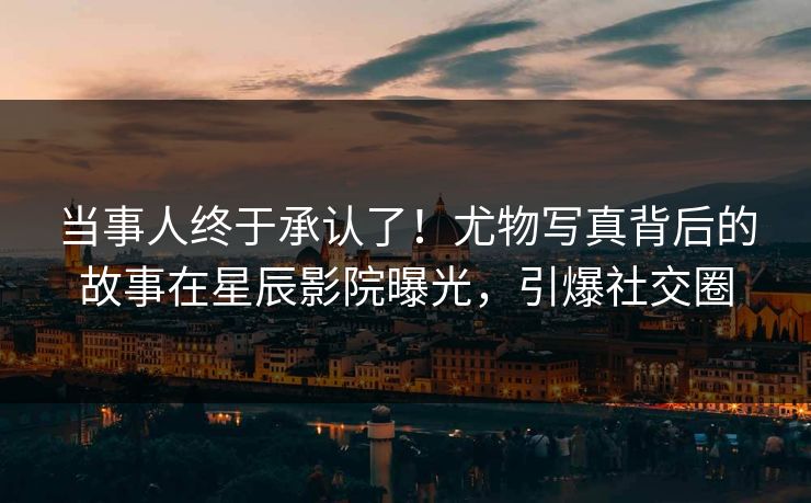 当事人终于承认了！尤物写真背后的故事在星辰影院曝光，引爆社交圈