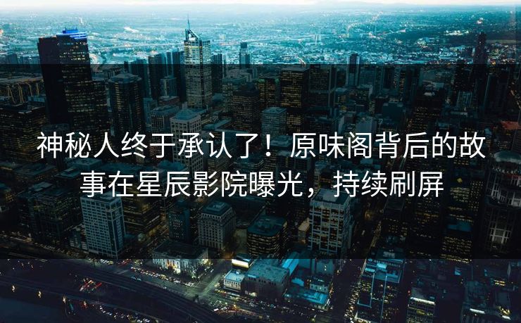 神秘人终于承认了！原味阁背后的故事在星辰影院曝光，持续刷屏