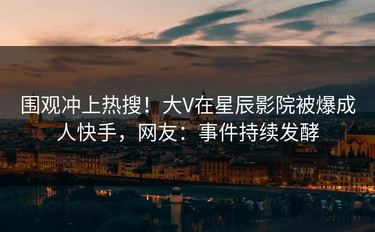 围观冲上热搜！大V在星辰影院被爆成人快手，网友：事件持续发酵