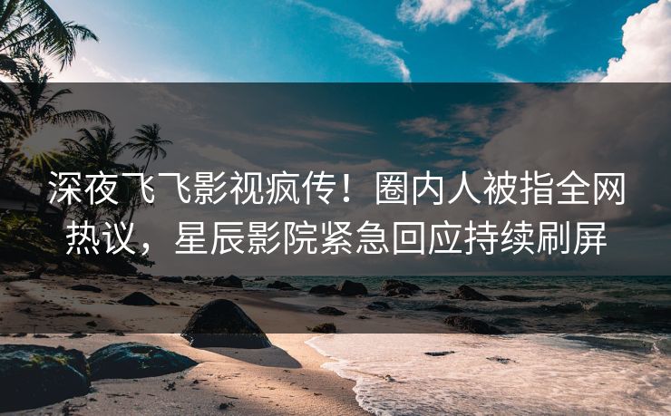 深夜飞飞影视疯传！圈内人被指全网热议，星辰影院紧急回应持续刷屏