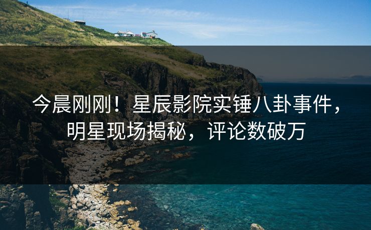 今晨刚刚！星辰影院实锤八卦事件，明星现场揭秘，评论数破万