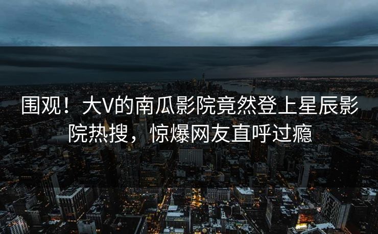 围观！大V的南瓜影院竟然登上星辰影院热搜，惊爆网友直呼过瘾