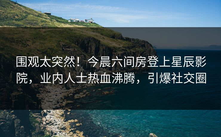 围观太突然！今晨六间房登上星辰影院，业内人士热血沸腾，引爆社交圈