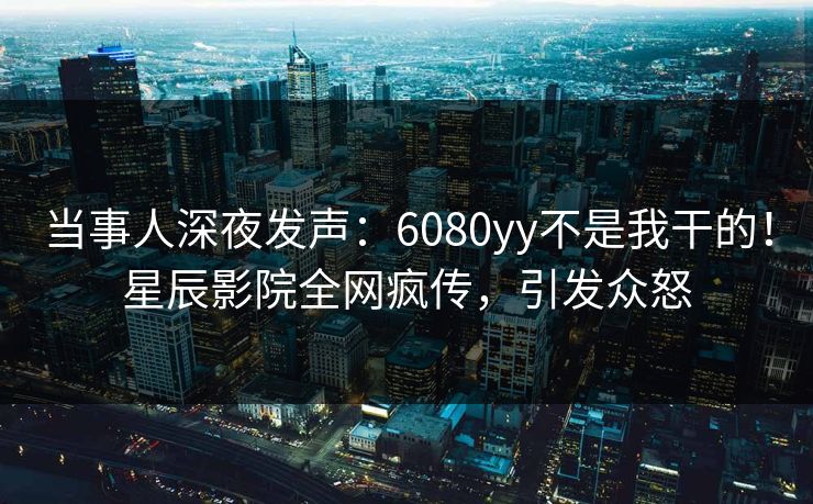 当事人深夜发声：6080yy不是我干的！星辰影院全网疯传，引发众怒