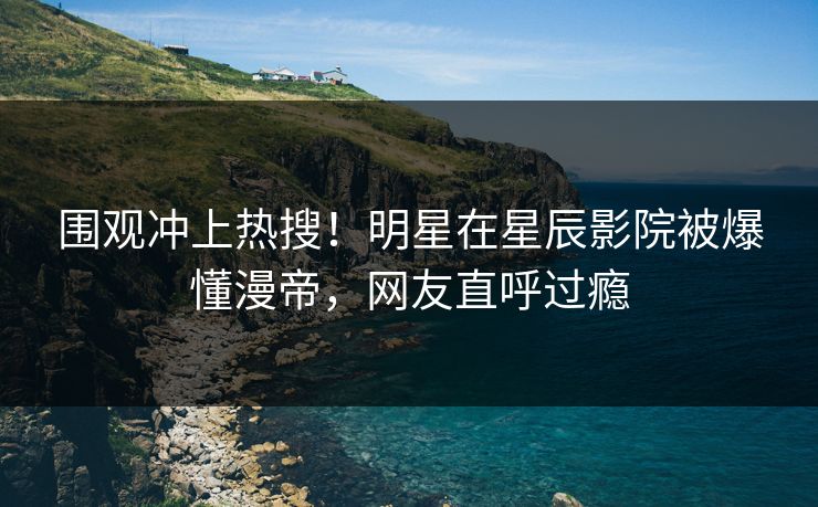 围观冲上热搜！明星在星辰影院被爆懂漫帝，网友直呼过瘾
