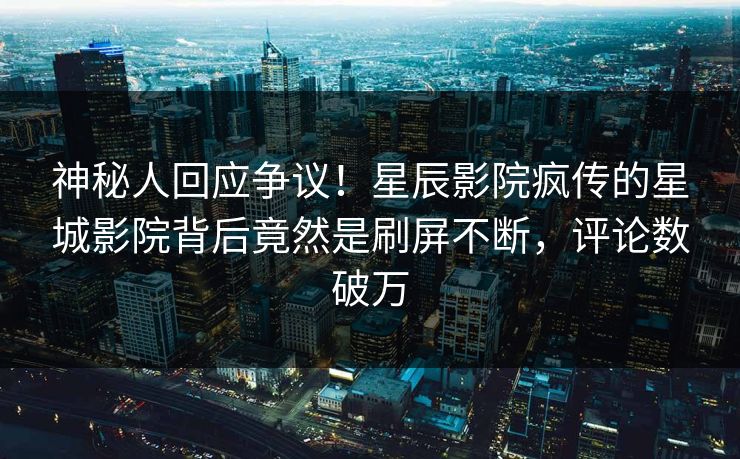 神秘人回应争议！星辰影院疯传的星城影院背后竟然是刷屏不断，评论数破万