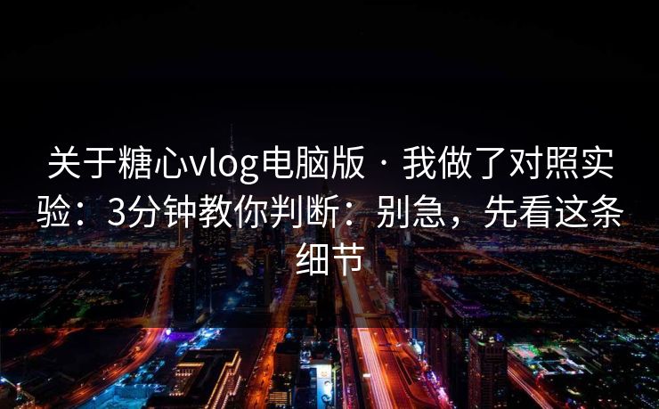 关于糖心vlog电脑版 · 我做了对照实验：3分钟教你判断：别急，先看这条细节