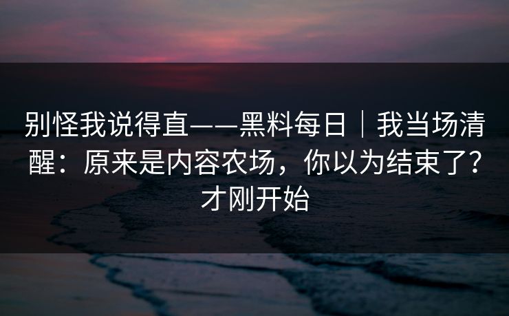 别怪我说得直——黑料每日|我当场清醒:原来是内容农场,你以为结束了?才刚开始 别怪我说得直——黑料每日|我当场清醒:原来是内容农场,你以为结束了?才刚开始