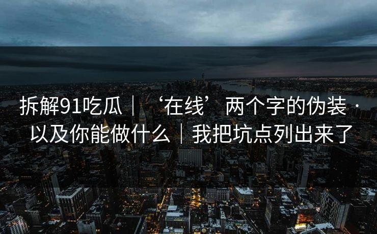 拆解91吃瓜｜‘在线’两个字的伪装 · 以及你能做什么｜我把坑点列出来了