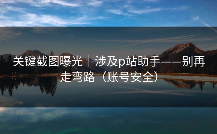 关键截图曝光｜涉及p站助手——别再走弯路（账号安全）