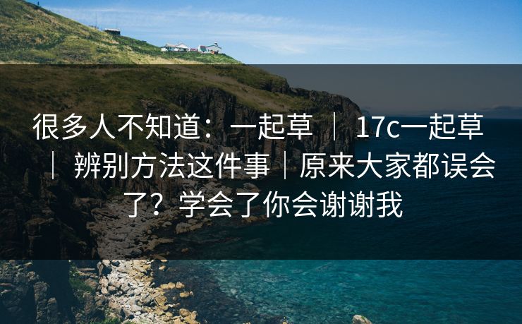 很多人不知道：一起草 ｜ 17c一起草 ｜ 辨别方法这件事｜原来大家都误会了？学会了你会谢谢我