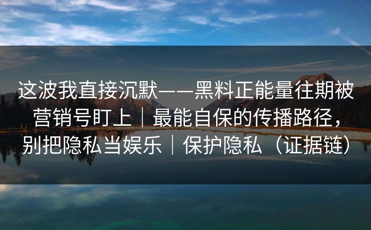 这波我直接沉默——黑料正能量往期被营销号盯上｜最能自保的传播路径，别把隐私当娱乐｜保护隐私（证据链）