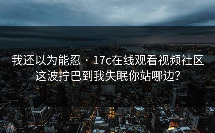 我还以为能忍 · 17c在线观看视频社区这波拧巴到我失眠你站哪边？