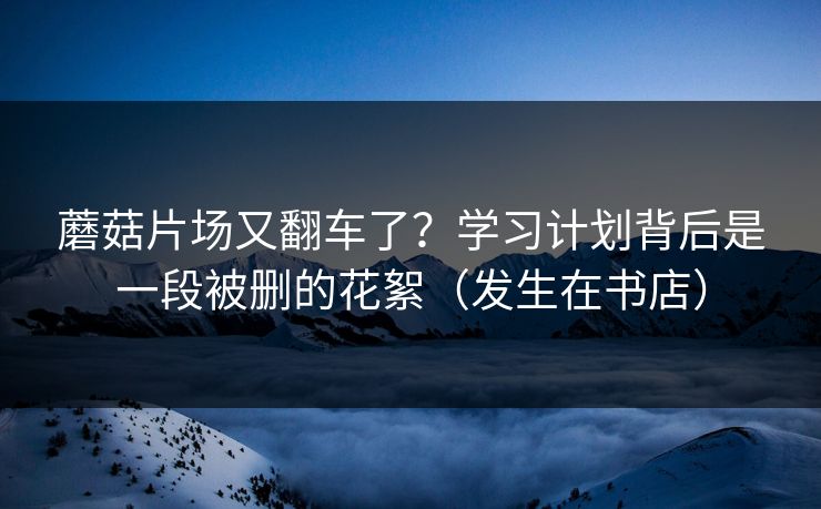 蘑菇片场又翻车了？学习计划背后是一段被删的花絮（发生在书店）