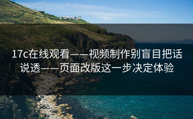 17c在线观看——视频制作别盲目把话说透——页面改版这一步决定体验