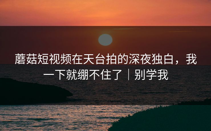蘑菇短视频在天台拍的深夜独白，我一下就绷不住了｜别学我