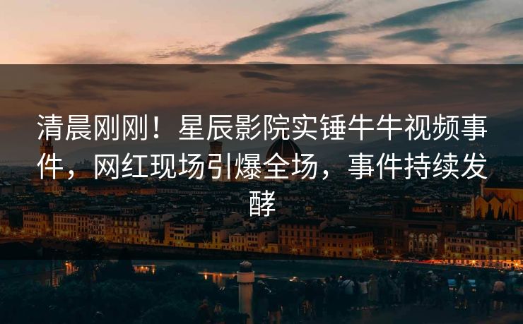清晨刚刚！星辰影院实锤牛牛视频事件，网红现场引爆全场，事件持续发酵