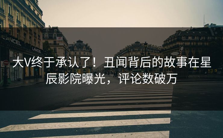 大V终于承认了!丑闻背后的故事在星辰影院曝光,评论数破万
