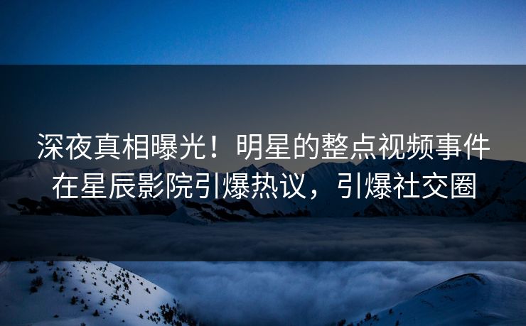 深夜真相曝光!明星的整点视频事件在星辰影院引爆热议,引爆社交圈