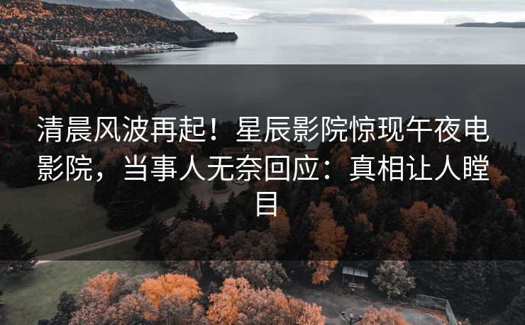 清晨风波再起！星辰影院惊现午夜电影院，当事人无奈回应：真相让人瞠目
