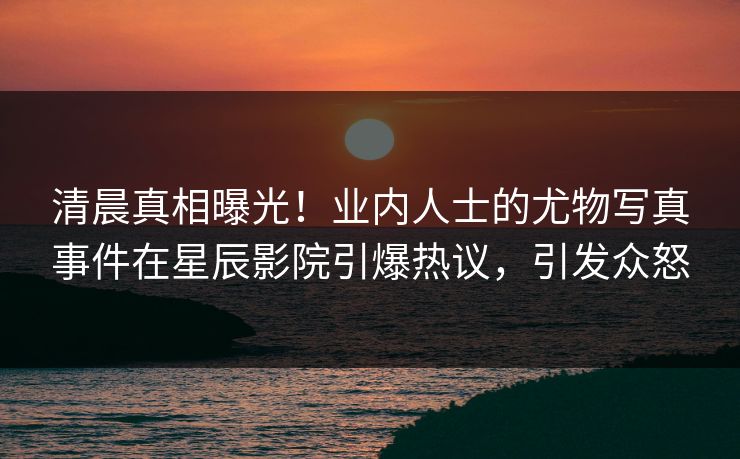清晨真相曝光！业内人士的尤物写真事件在星辰影院引爆热议，引发众怒