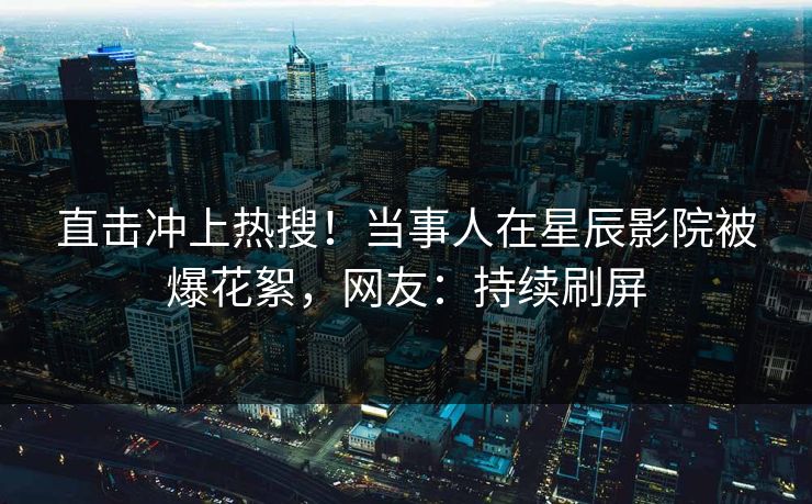 直击冲上热搜！当事人在星辰影院被爆花絮，网友：持续刷屏