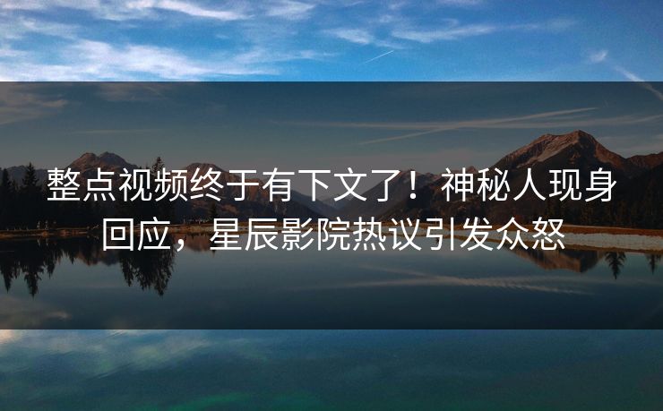 整点视频终于有下文了!神秘人现身回应,星辰影院热议引发众怒