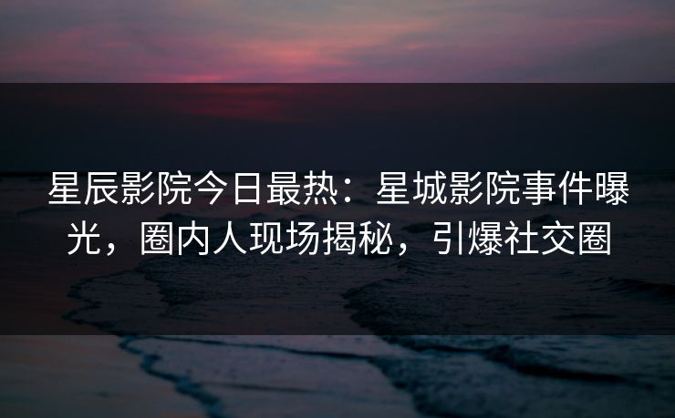 星辰影院今日最热:星城影院事件曝光,圈内人现场揭秘,引爆社交圈