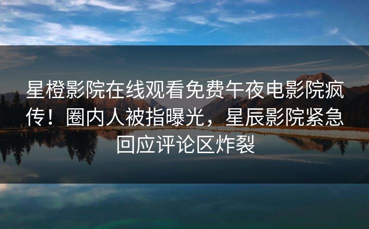 星橙影院在线观看免费午夜电影院疯传!圈内人被指曝光,星辰影院紧急回应评论区炸裂