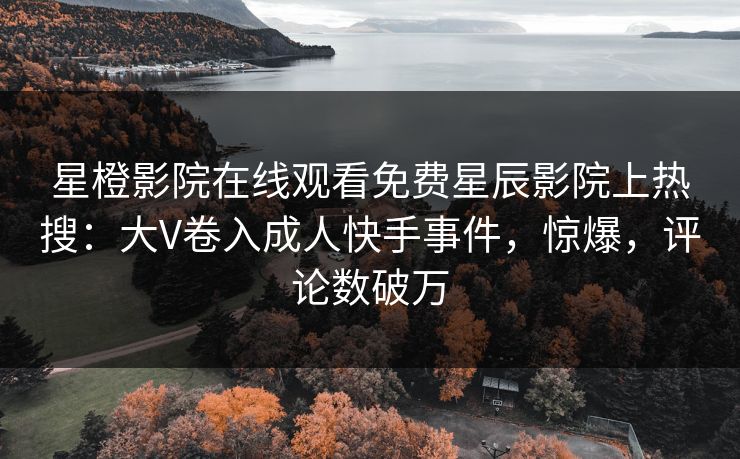 星橙影院在线观看免费星辰影院上热搜：大V卷入成人快手事件，惊爆，评论数破万