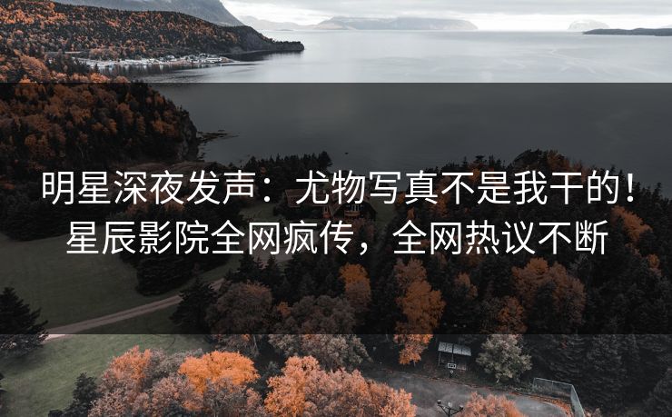 明星深夜发声：尤物写真不是我干的！星辰影院全网疯传，全网热议不断