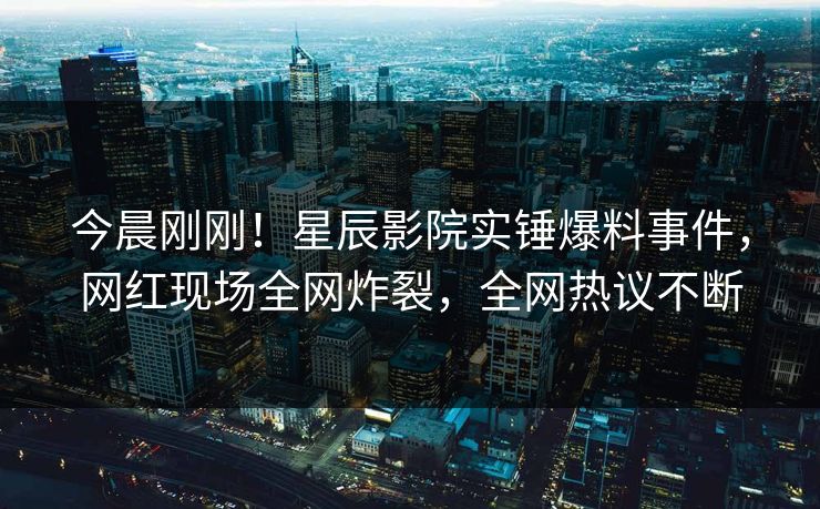 今晨刚刚！星辰影院实锤爆料事件，网红现场全网炸裂，全网热议不断