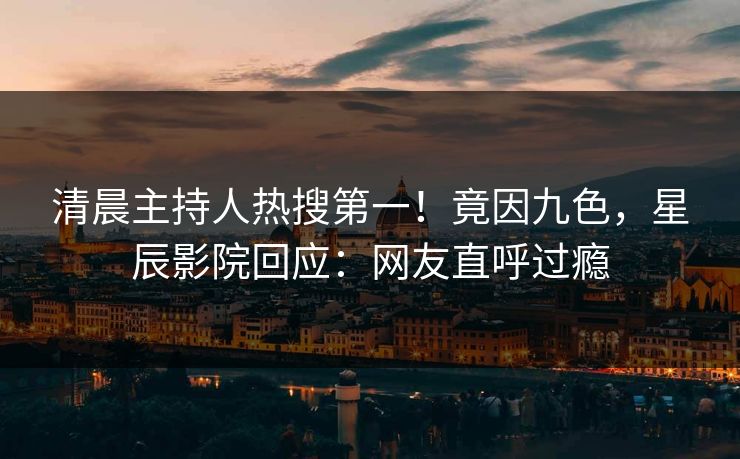 清晨主持人热搜第一！竟因九色，星辰影院回应：网友直呼过瘾