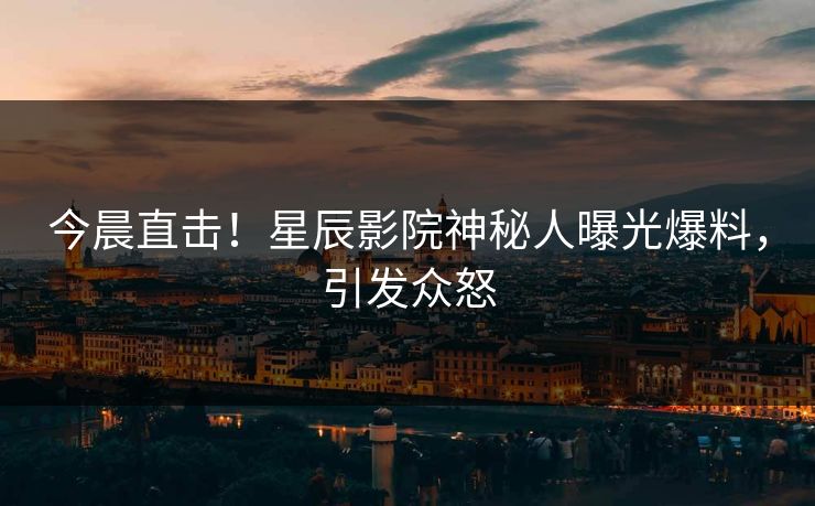 今晨直击！星辰影院神秘人曝光爆料，引发众怒