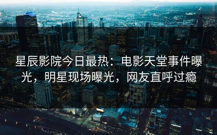 星辰影院今日最热:电影天堂事件曝光,明星现场曝光,网友直呼过瘾