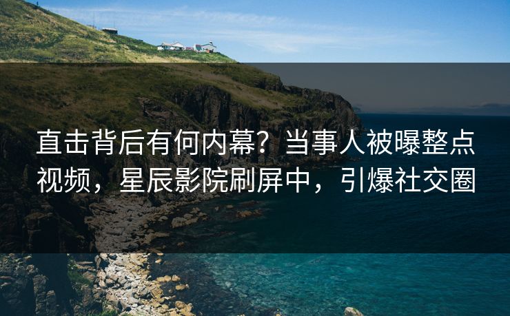 直击背后有何内幕？当事人被曝整点视频，星辰影院刷屏中，引爆社交圈