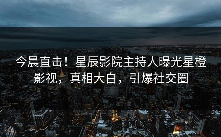 今晨直击!星辰影院主持人曝光星橙影视,真相大白,引爆社交圈